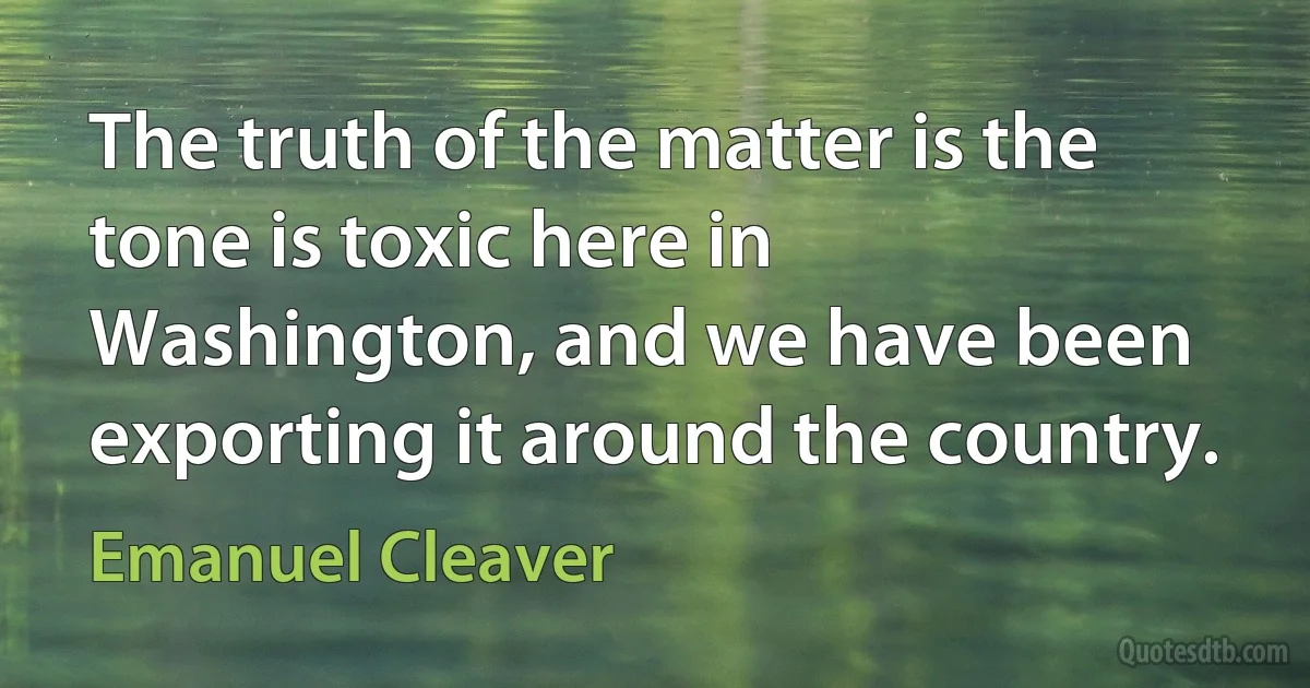 The truth of the matter is the tone is toxic here in Washington, and we have been exporting it around the country. (Emanuel Cleaver)