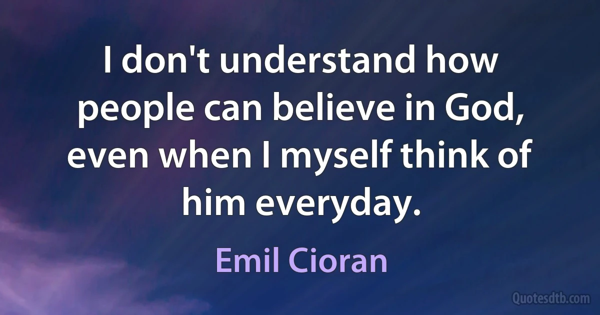 I don't understand how people can believe in God, even when I myself think of him everyday. (Emil Cioran)