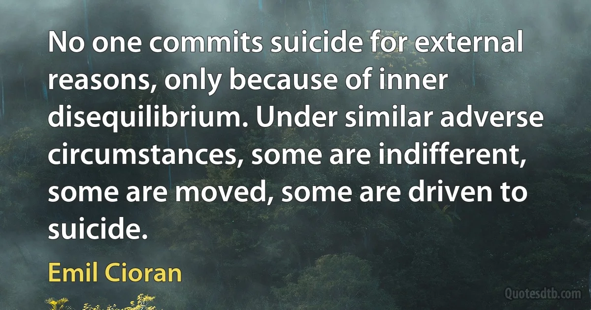 No one commits suicide for external reasons, only because of inner disequilibrium. Under similar adverse circumstances, some are indifferent, some are moved, some are driven to suicide. (Emil Cioran)