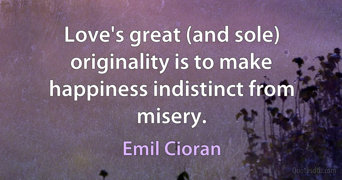 Love's great (and sole) originality is to make happiness indistinct from misery. (Emil Cioran)