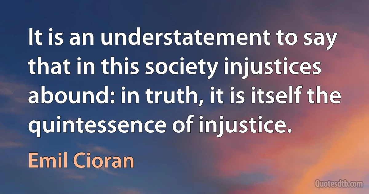 It is an understatement to say that in this society injustices abound: in truth, it is itself the quintessence of injustice. (Emil Cioran)