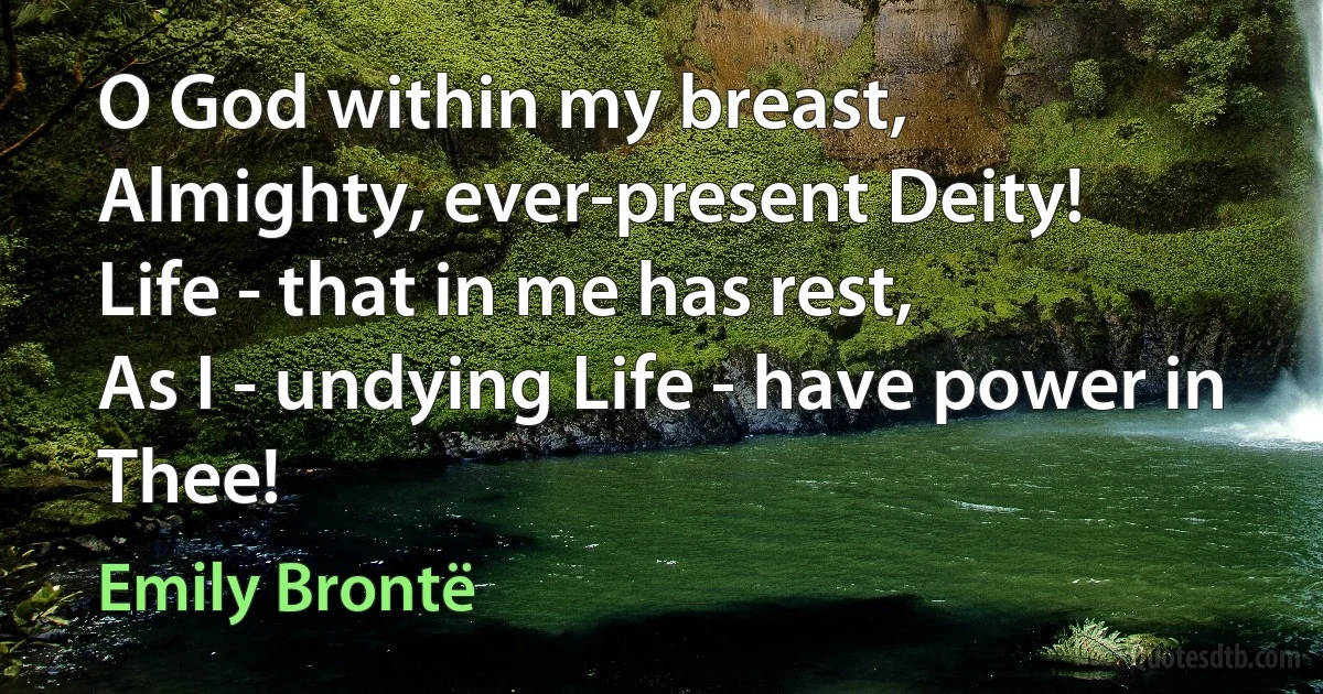 O God within my breast,
Almighty, ever-present Deity!
Life - that in me has rest,
As I - undying Life - have power in Thee! (Emily Brontë)