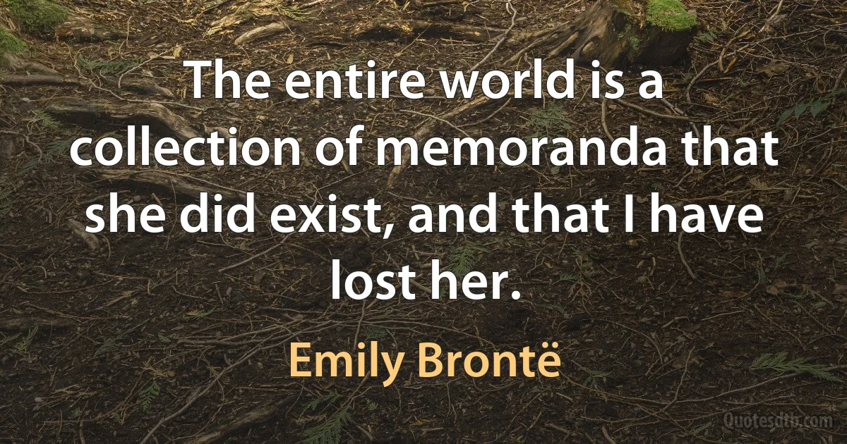 The entire world is a collection of memoranda that she did exist, and that I have lost her. (Emily Brontë)