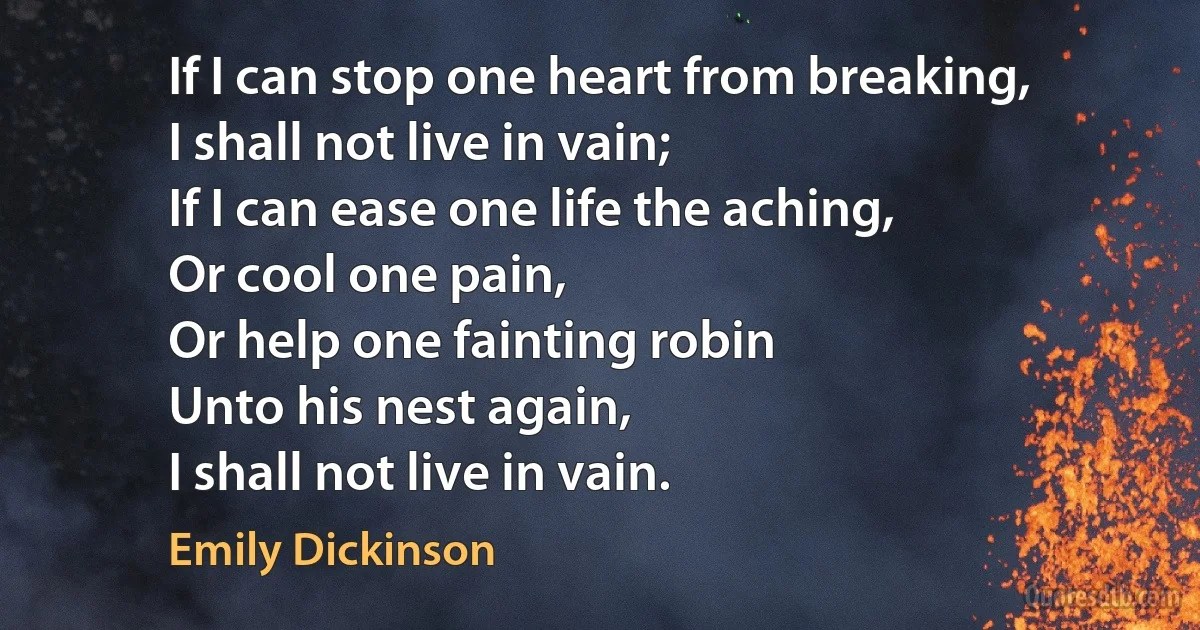 If I can stop one heart from breaking,
I shall not live in vain;	
If I can ease one life the aching,	
Or cool one pain,
Or help one fainting robin
Unto his nest again,	
I shall not live in vain. (Emily Dickinson)