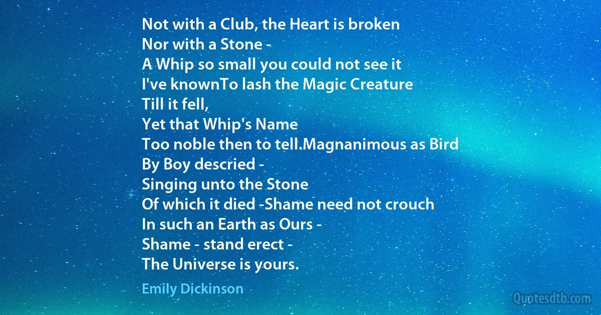 Not with a Club, the Heart is broken
Nor with a Stone -
A Whip so small you could not see it
I've knownTo lash the Magic Creature
Till it fell,
Yet that Whip's Name
Too noble then to tell.Magnanimous as Bird
By Boy descried -
Singing unto the Stone
Of which it died -Shame need not crouch
In such an Earth as Ours -
Shame - stand erect -
The Universe is yours. (Emily Dickinson)