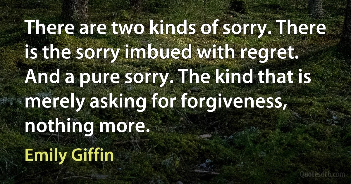 There are two kinds of sorry. There is the sorry imbued with regret. And a pure sorry. The kind that is merely asking for forgiveness, nothing more. (Emily Giffin)