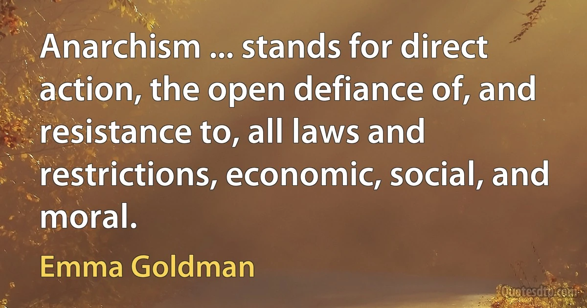 Anarchism ... stands for direct action, the open defiance of, and resistance to, all laws and restrictions, economic, social, and moral. (Emma Goldman)