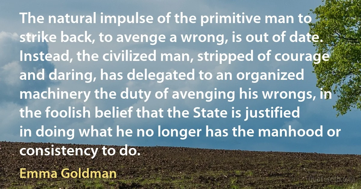 The natural impulse of the primitive man to strike back, to avenge a wrong, is out of date. Instead, the civilized man, stripped of courage and daring, has delegated to an organized machinery the duty of avenging his wrongs, in the foolish belief that the State is justified in doing what he no longer has the manhood or consistency to do. (Emma Goldman)