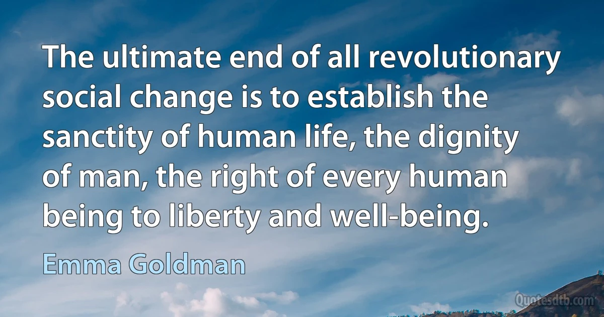 The ultimate end of all revolutionary social change is to establish the sanctity of human life, the dignity of man, the right of every human being to liberty and well-being. (Emma Goldman)