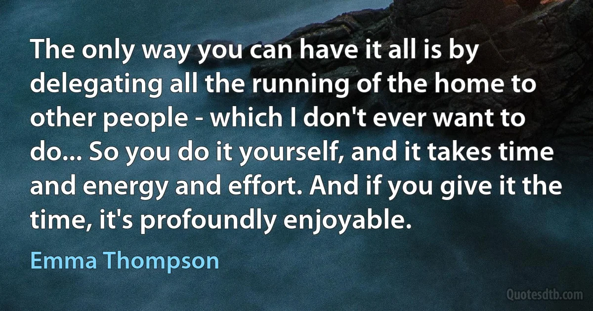 The only way you can have it all is by delegating all the running of the home to other people - which I don't ever want to do... So you do it yourself, and it takes time and energy and effort. And if you give it the time, it's profoundly enjoyable. (Emma Thompson)