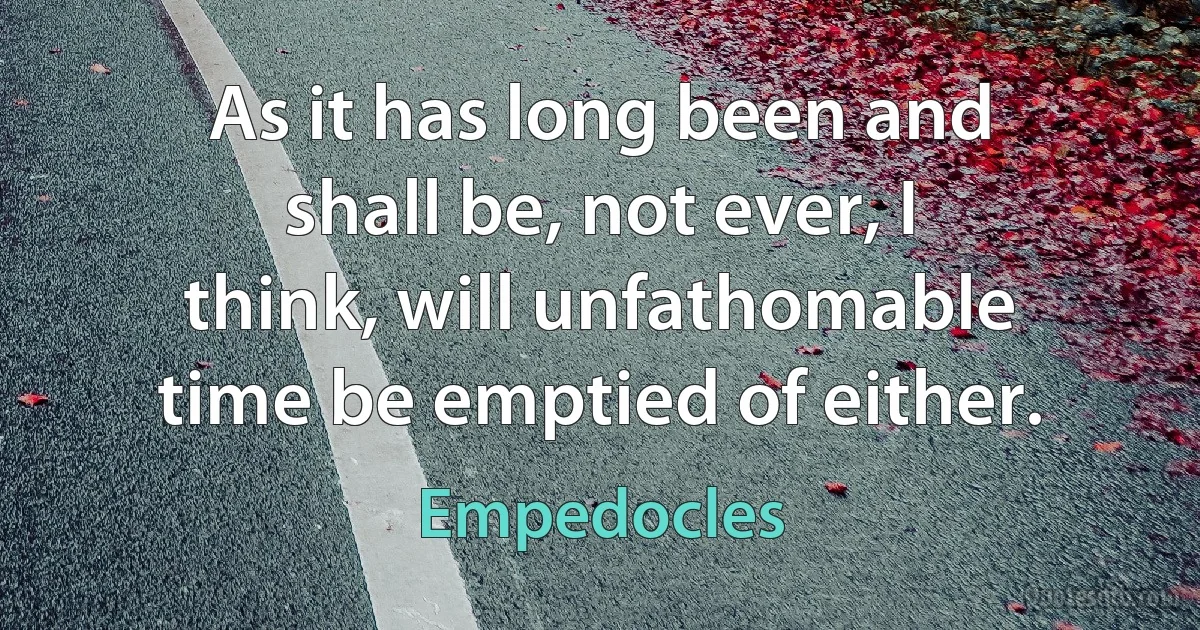 As it has long been and shall be, not ever, I think, will unfathomable time be emptied of either. (Empedocles)