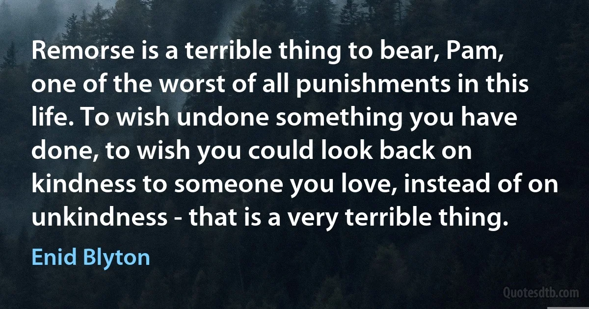 Remorse is a terrible thing to bear, Pam, one of the worst of all punishments in this life. To wish undone something you have done, to wish you could look back on kindness to someone you love, instead of on unkindness - that is a very terrible thing. (Enid Blyton)