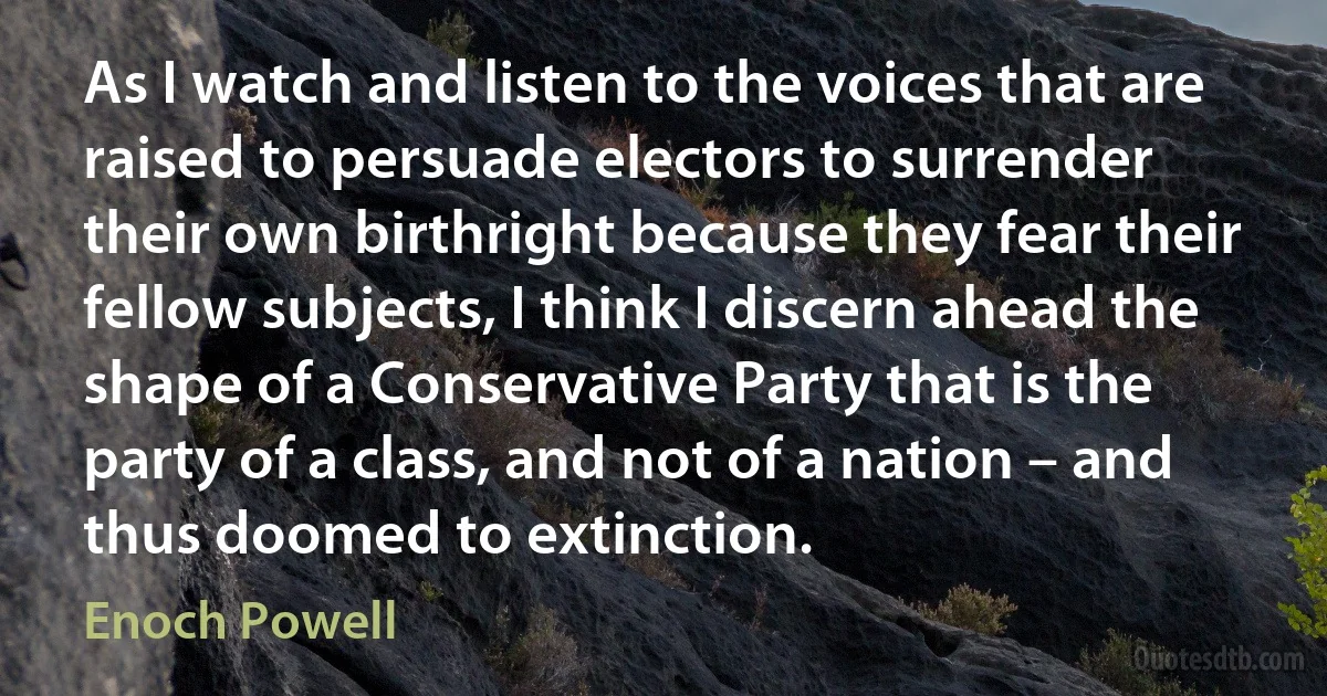 As I watch and listen to the voices that are raised to persuade electors to surrender their own birthright because they fear their fellow subjects, I think I discern ahead the shape of a Conservative Party that is the party of a class, and not of a nation – and thus doomed to extinction. (Enoch Powell)