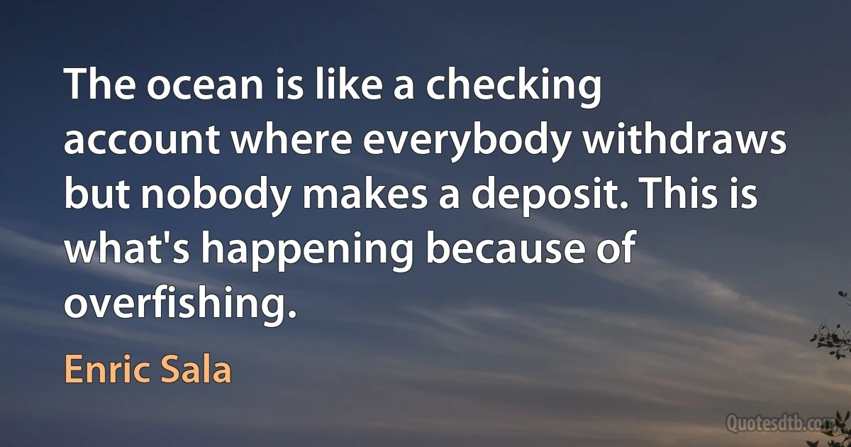 The ocean is like a checking account where everybody withdraws but nobody makes a deposit. This is what's happening because of overfishing. (Enric Sala)