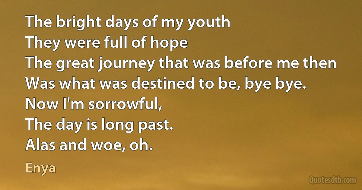 The bright days of my youth
They were full of hope
The great journey that was before me then
Was what was destined to be, bye bye.
Now I'm sorrowful,
The day is long past.
Alas and woe, oh. (Enya)