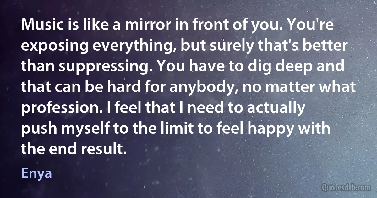 Music is like a mirror in front of you. You're exposing everything, but surely that's better than suppressing. You have to dig deep and that can be hard for anybody, no matter what profession. I feel that I need to actually push myself to the limit to feel happy with the end result. (Enya)