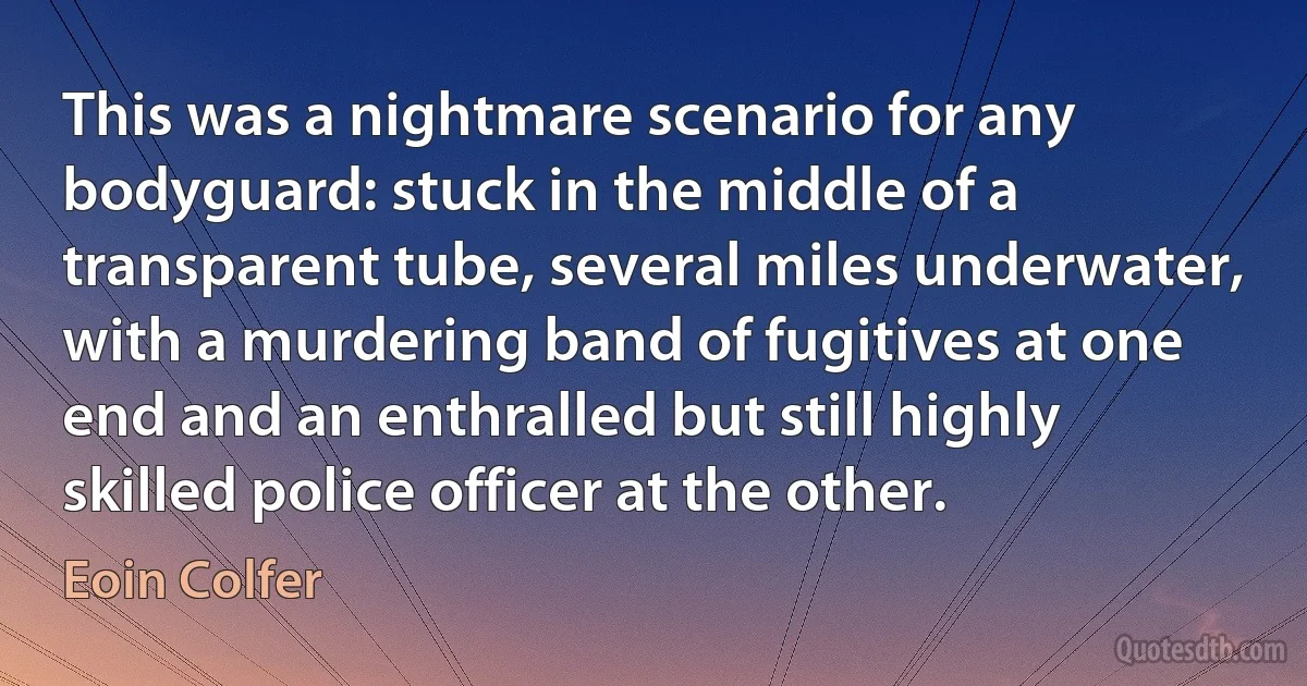 This was a nightmare scenario for any bodyguard: stuck in the middle of a transparent tube, several miles underwater, with a murdering band of fugitives at one end and an enthralled but still highly skilled police officer at the other. (Eoin Colfer)