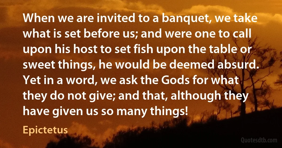 When we are invited to a banquet, we take what is set before us; and were one to call upon his host to set fish upon the table or sweet things, he would be deemed absurd. Yet in a word, we ask the Gods for what they do not give; and that, although they have given us so many things! (Epictetus)