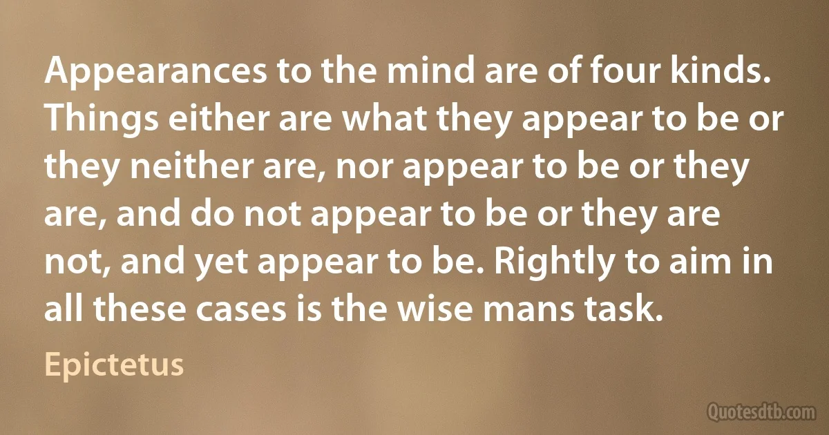 Appearances to the mind are of four kinds. Things either are what they appear to be or they neither are, nor appear to be or they are, and do not appear to be or they are not, and yet appear to be. Rightly to aim in all these cases is the wise mans task. (Epictetus)