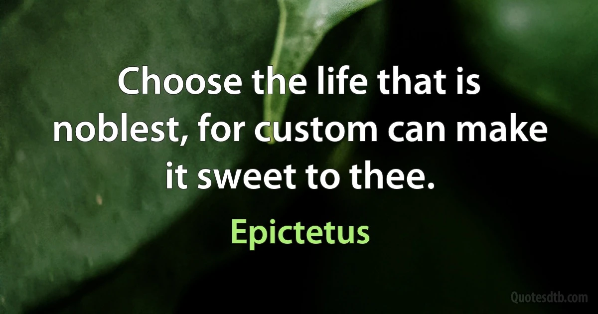 Choose the life that is noblest, for custom can make it sweet to thee. (Epictetus)