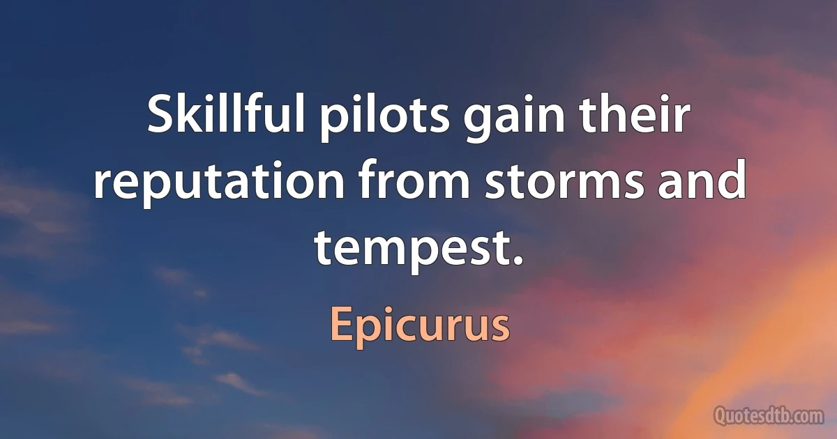 Skillful pilots gain their reputation from storms and tempest. (Epicurus)