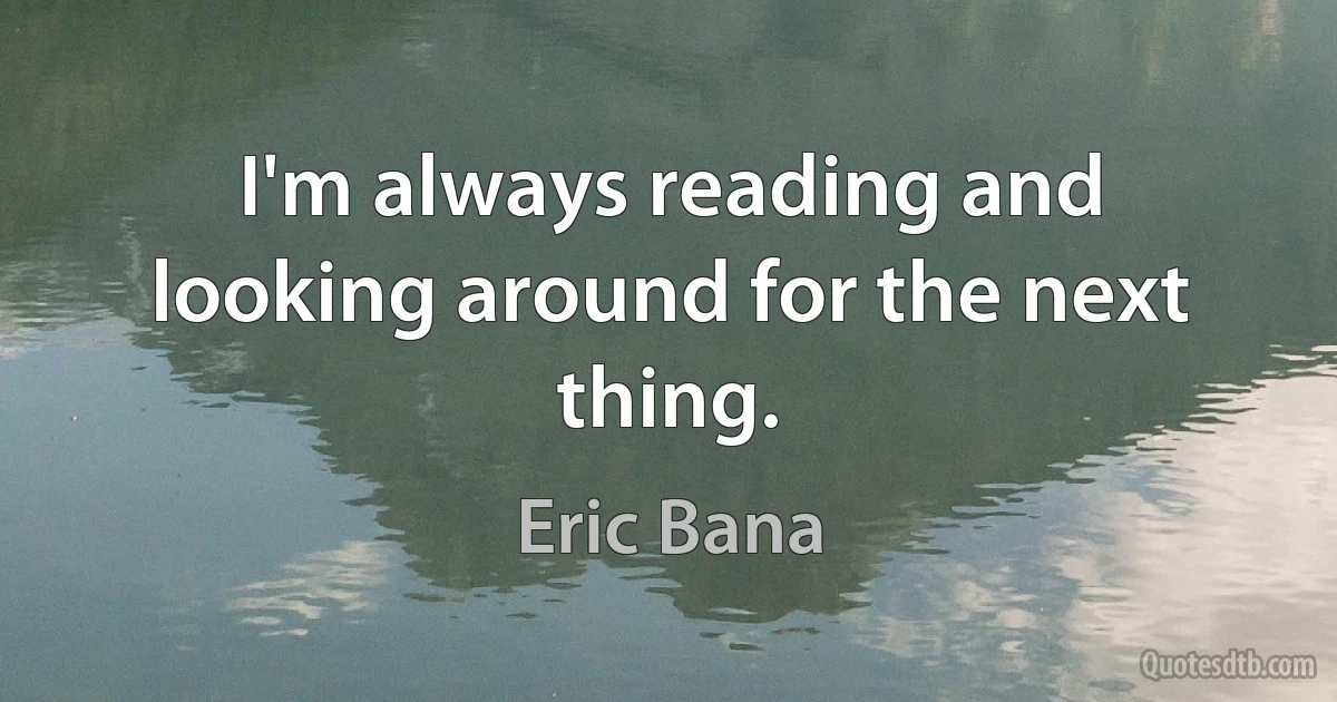 I'm always reading and looking around for the next thing. (Eric Bana)