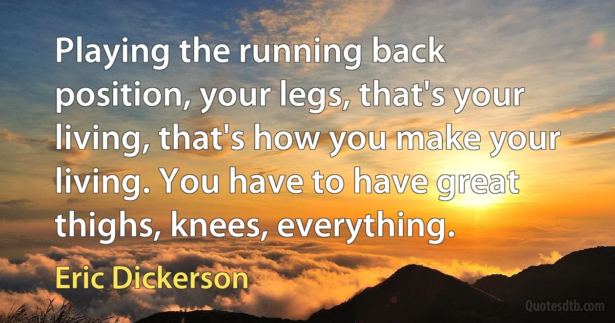 Playing the running back position, your legs, that's your living, that's how you make your living. You have to have great thighs, knees, everything. (Eric Dickerson)