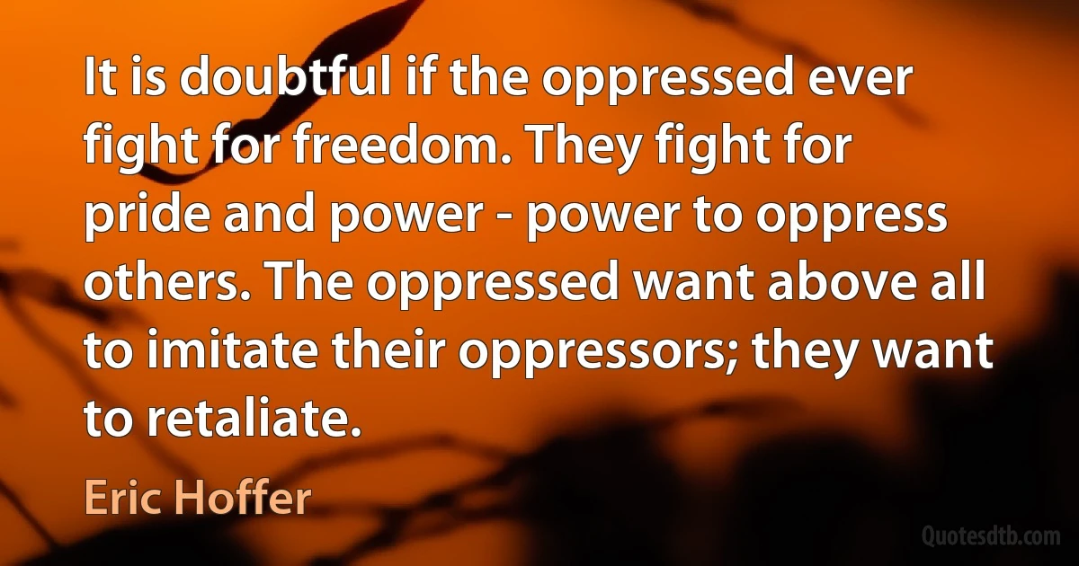 It is doubtful if the oppressed ever fight for freedom. They fight for pride and power - power to oppress others. The oppressed want above all to imitate their oppressors; they want to retaliate. (Eric Hoffer)