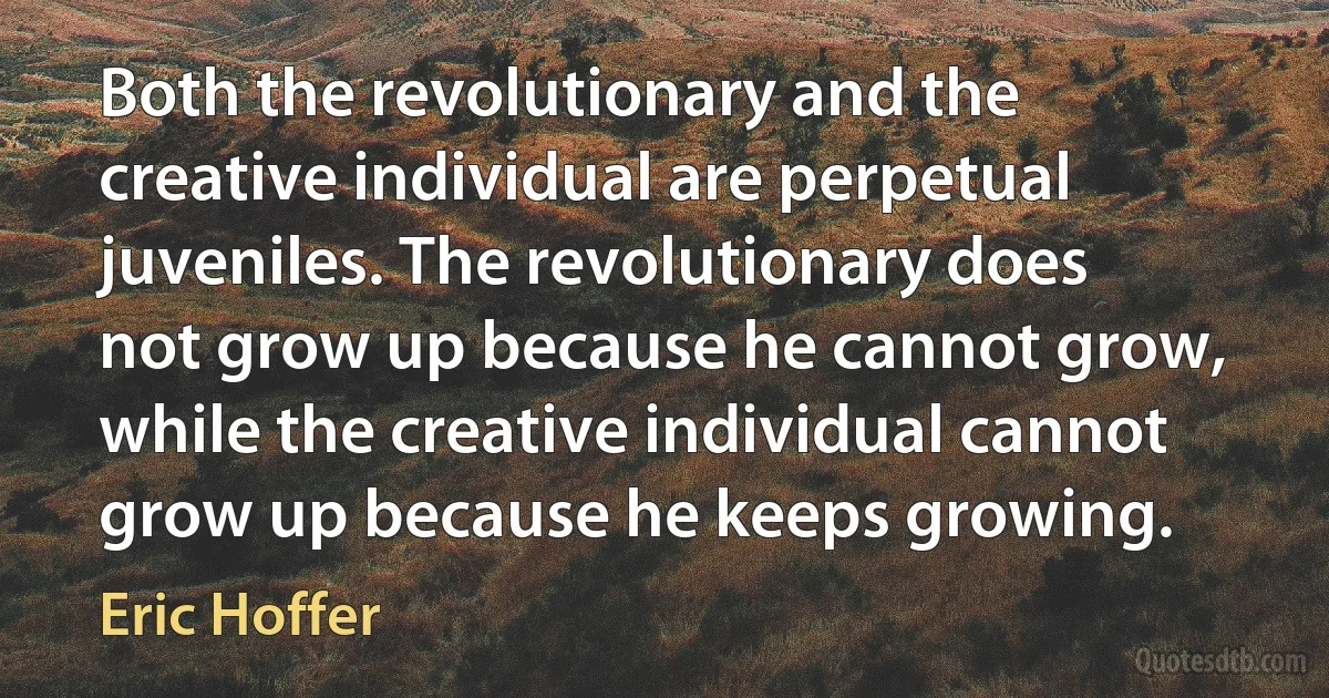 Both the revolutionary and the creative individual are perpetual juveniles. The revolutionary does not grow up because he cannot grow, while the creative individual cannot grow up because he keeps growing. (Eric Hoffer)