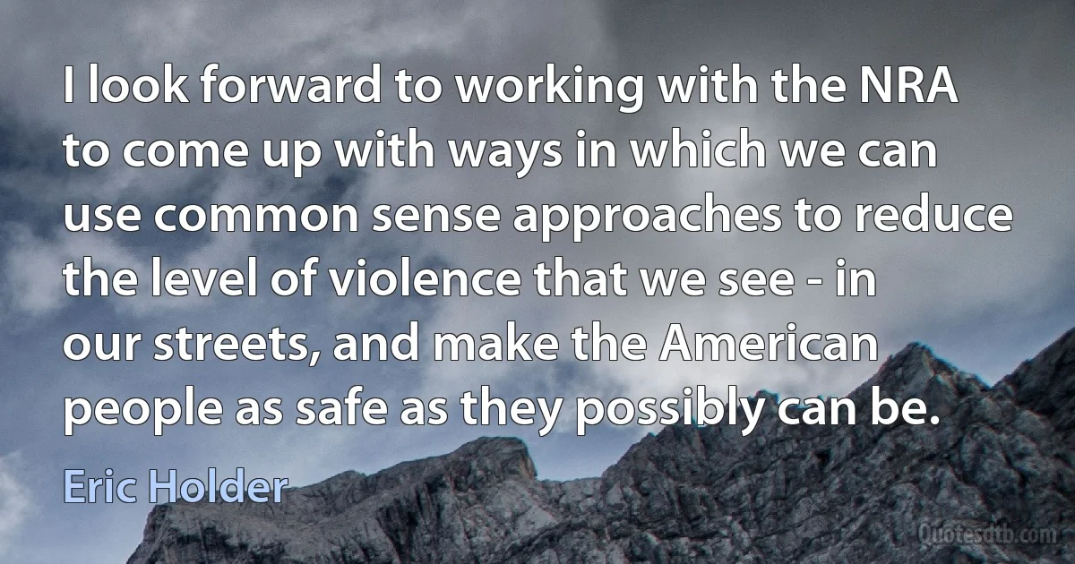 I look forward to working with the NRA to come up with ways in which we can use common sense approaches to reduce the level of violence that we see - in our streets, and make the American people as safe as they possibly can be. (Eric Holder)