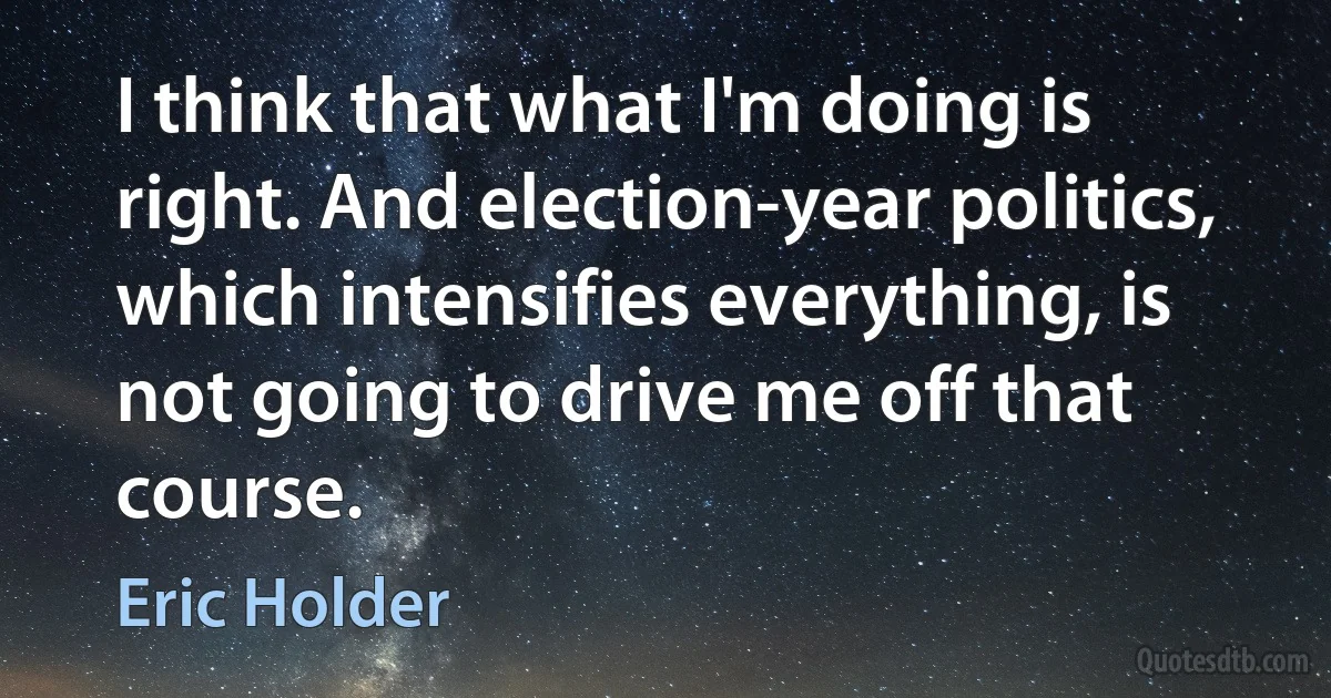 I think that what I'm doing is right. And election-year politics, which intensifies everything, is not going to drive me off that course. (Eric Holder)