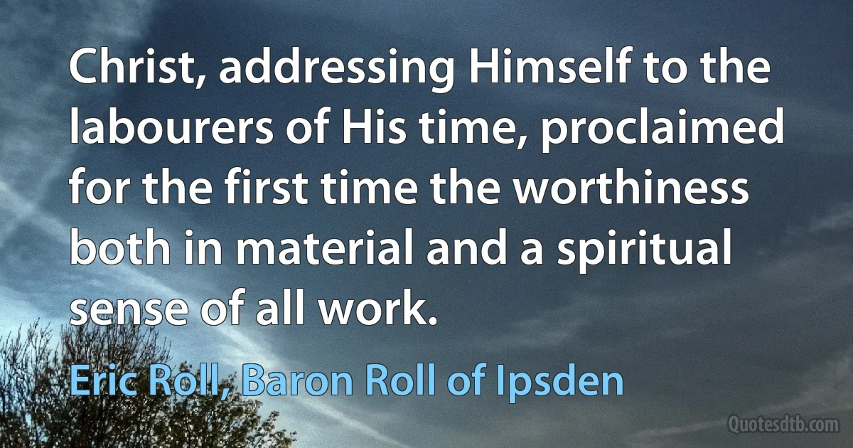 Christ, addressing Himself to the labourers of His time, proclaimed for the first time the worthiness both in material and a spiritual sense of all work. (Eric Roll, Baron Roll of Ipsden)