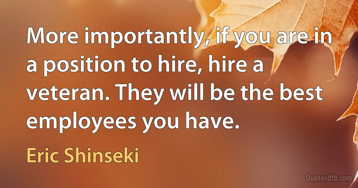 More importantly, if you are in a position to hire, hire a veteran. They will be the best employees you have. (Eric Shinseki)