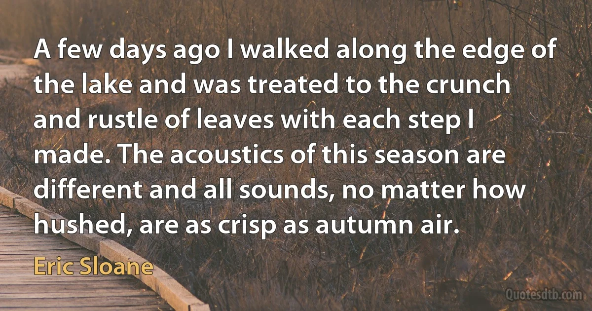 A few days ago I walked along the edge of the lake and was treated to the crunch and rustle of leaves with each step I made. The acoustics of this season are different and all sounds, no matter how hushed, are as crisp as autumn air. (Eric Sloane)