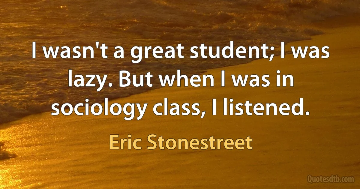 I wasn't a great student; I was lazy. But when I was in sociology class, I listened. (Eric Stonestreet)