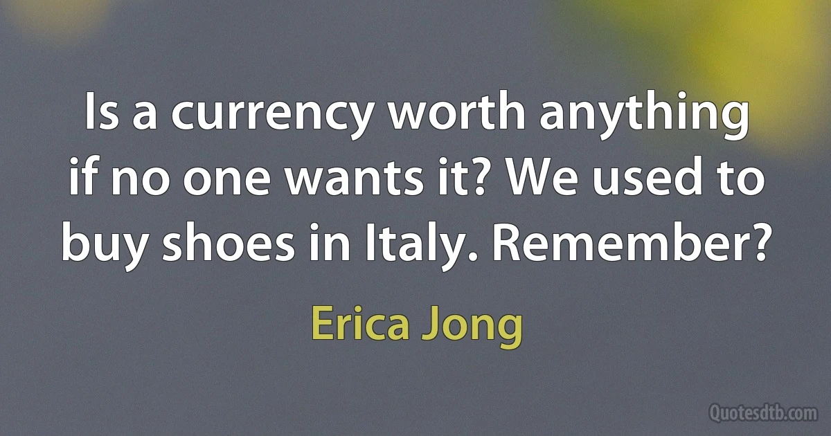 Is a currency worth anything if no one wants it? We used to buy shoes in Italy. Remember? (Erica Jong)