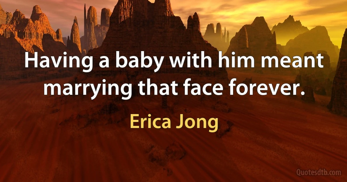 Having a baby with him meant marrying that face forever. (Erica Jong)