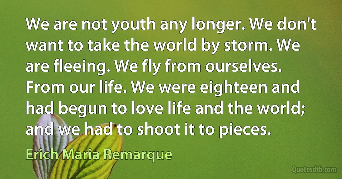 We are not youth any longer. We don't want to take the world by storm. We are fleeing. We fly from ourselves. From our life. We were eighteen and had begun to love life and the world; and we had to shoot it to pieces. (Erich Maria Remarque)