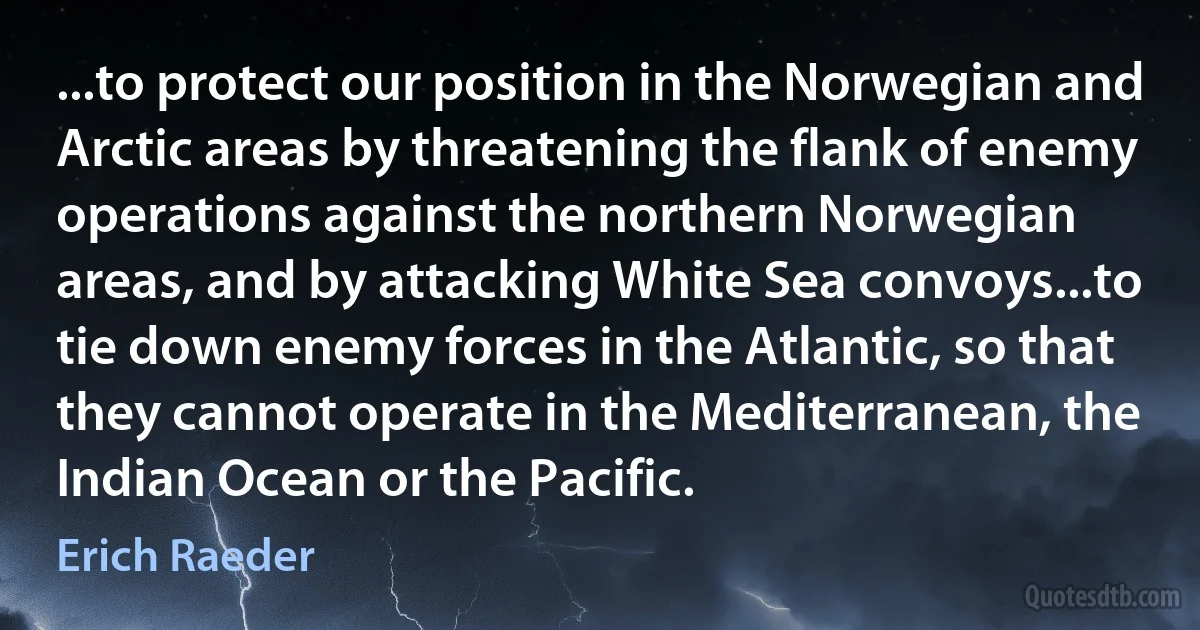 ...to protect our position in the Norwegian and Arctic areas by threatening the flank of enemy operations against the northern Norwegian areas, and by attacking White Sea convoys...to tie down enemy forces in the Atlantic, so that they cannot operate in the Mediterranean, the Indian Ocean or the Pacific. (Erich Raeder)