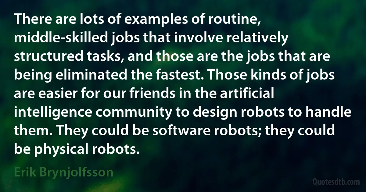 There are lots of examples of routine, middle-skilled jobs that involve relatively structured tasks, and those are the jobs that are being eliminated the fastest. Those kinds of jobs are easier for our friends in the artificial intelligence community to design robots to handle them. They could be software robots; they could be physical robots. (Erik Brynjolfsson)