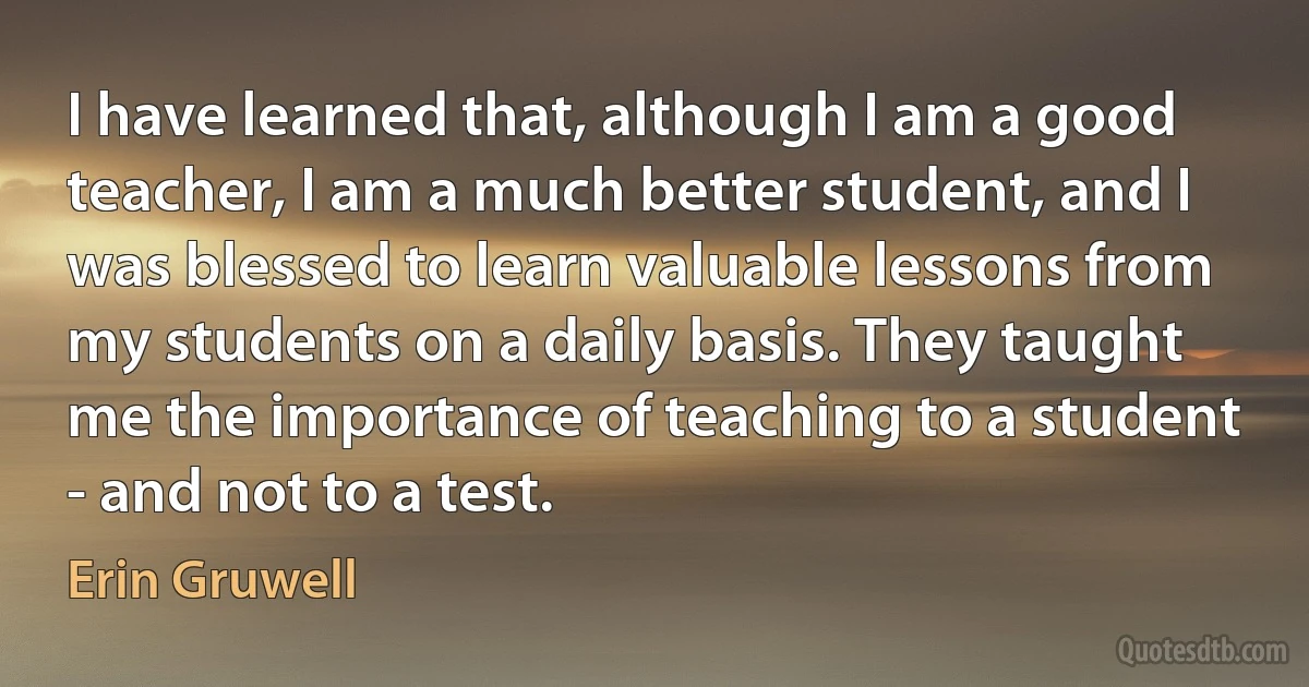 I have learned that, although I am a good teacher, I am a much better student, and I was blessed to learn valuable lessons from my students on a daily basis. They taught me the importance of teaching to a student - and not to a test. (Erin Gruwell)