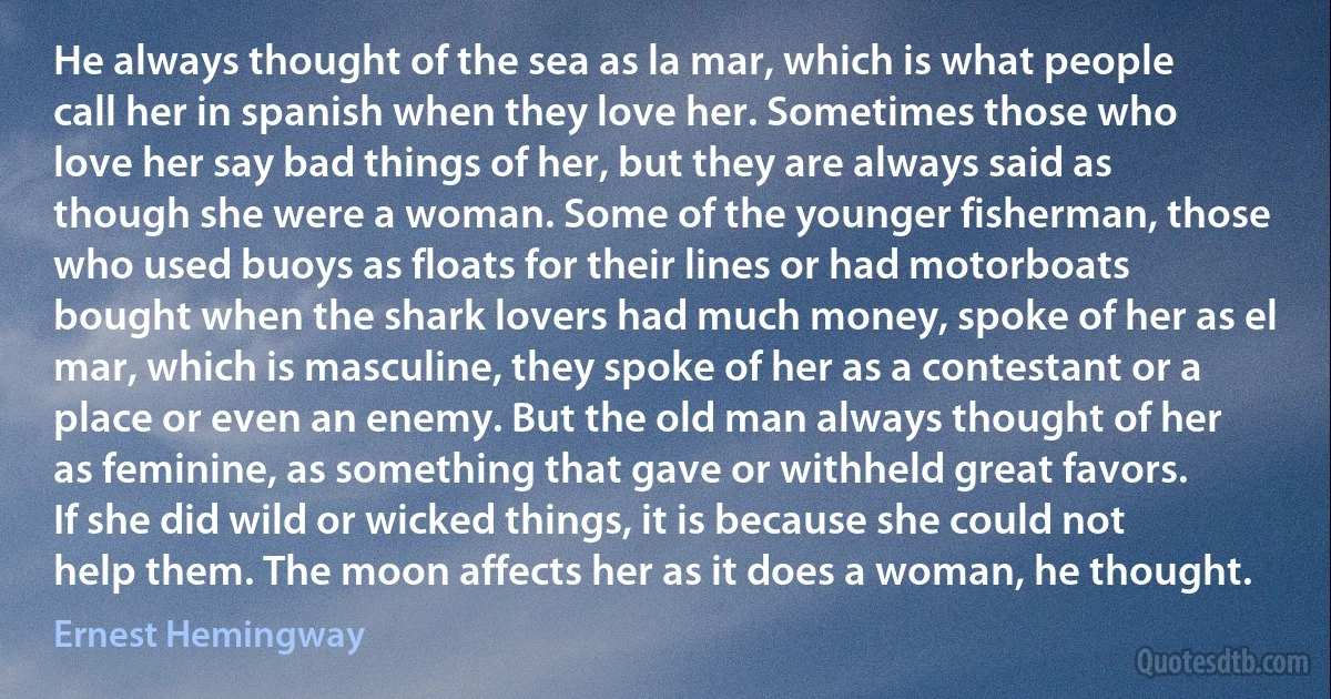 He always thought of the sea as la mar, which is what people call her in spanish when they love her. Sometimes those who love her say bad things of her, but they are always said as though she were a woman. Some of the younger fisherman, those who used buoys as floats for their lines or had motorboats bought when the shark lovers had much money, spoke of her as el mar, which is masculine, they spoke of her as a contestant or a place or even an enemy. But the old man always thought of her as feminine, as something that gave or withheld great favors. If she did wild or wicked things, it is because she could not help them. The moon affects her as it does a woman, he thought. (Ernest Hemingway)