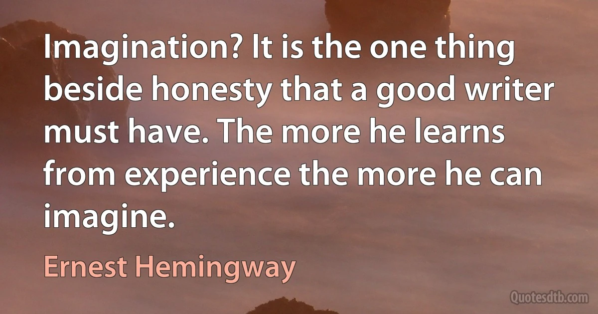 Imagination? It is the one thing beside honesty that a good writer must have. The more he learns from experience the more he can imagine. (Ernest Hemingway)