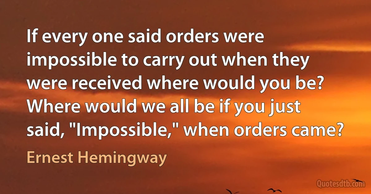 If every one said orders were impossible to carry out when they were received where would you be? Where would we all be if you just said, "Impossible," when orders came? (Ernest Hemingway)