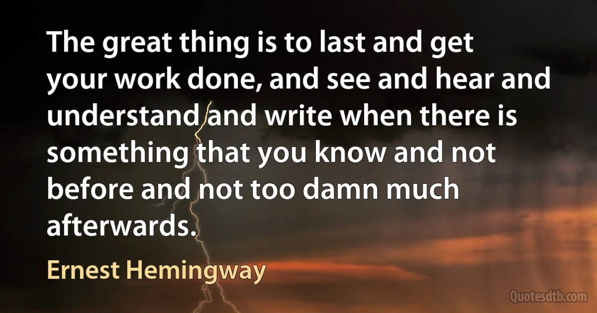 The great thing is to last and get your work done, and see and hear and understand and write when there is something that you know and not before and not too damn much afterwards. (Ernest Hemingway)