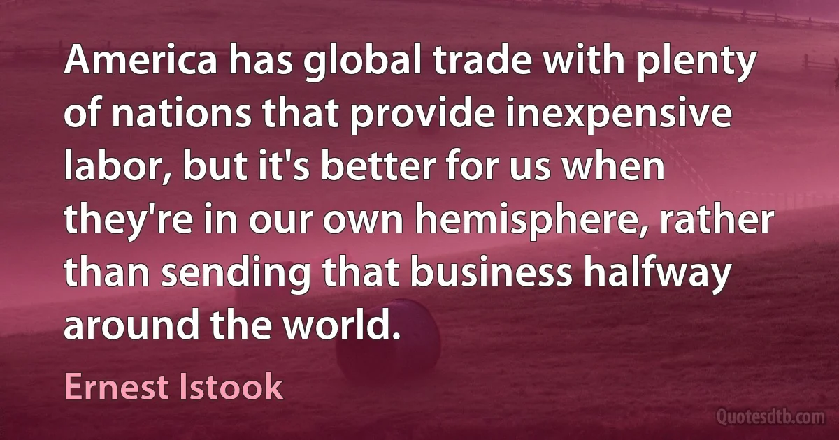 America has global trade with plenty of nations that provide inexpensive labor, but it's better for us when they're in our own hemisphere, rather than sending that business halfway around the world. (Ernest Istook)