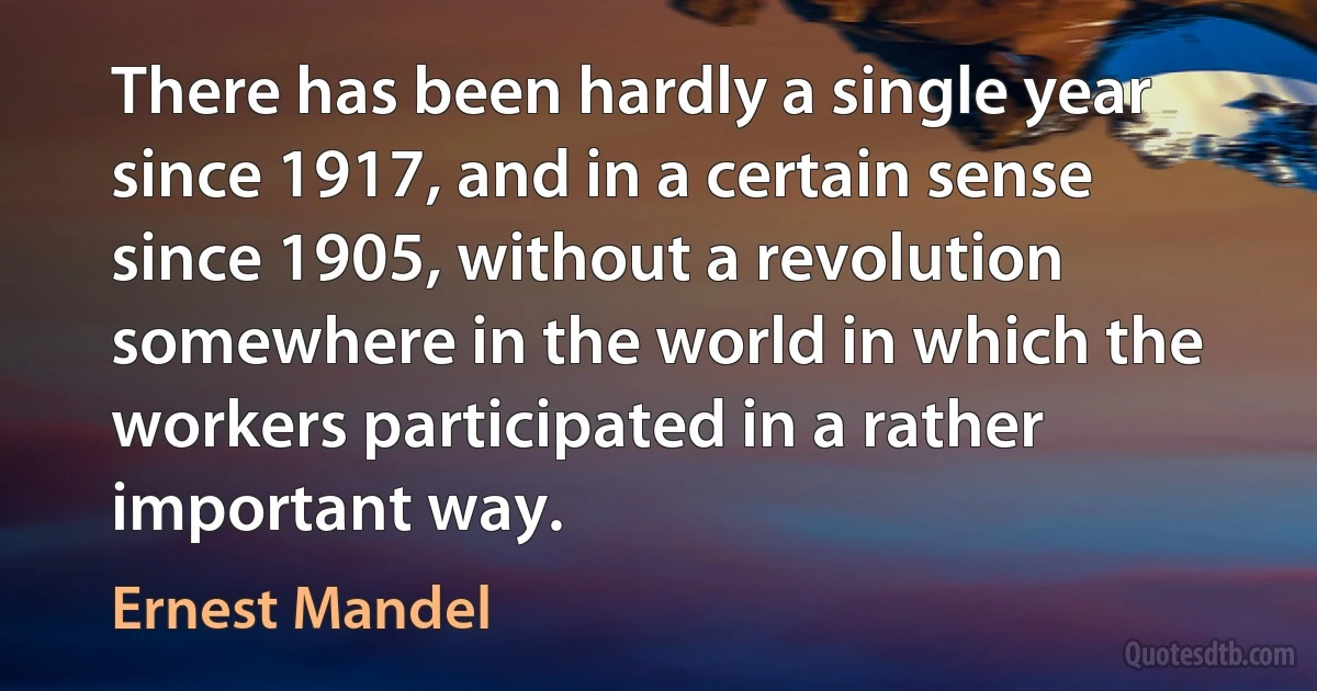 There has been hardly a single year since 1917, and in a certain sense since 1905, without a revolution somewhere in the world in which the workers participated in a rather important way. (Ernest Mandel)