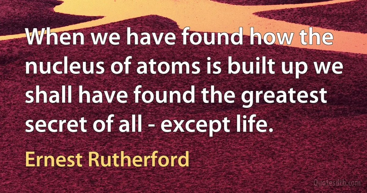 When we have found how the nucleus of atoms is built up we shall have found the greatest secret of all - except life. (Ernest Rutherford)