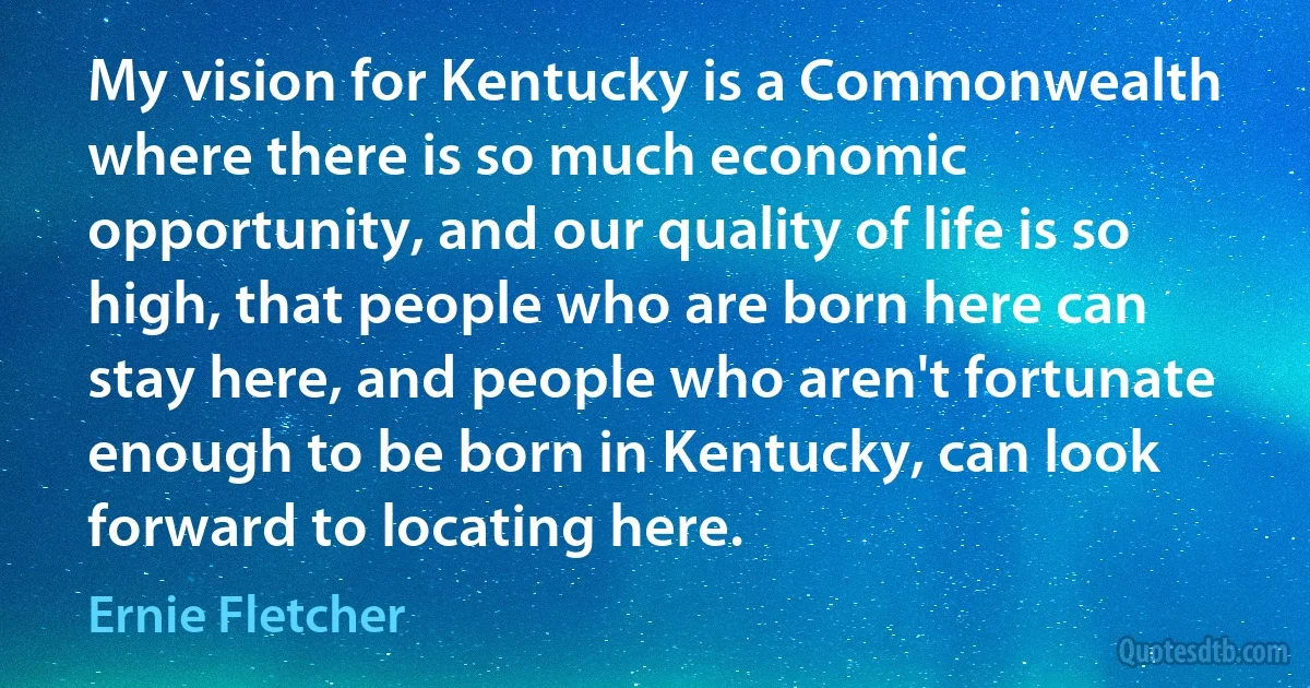 My vision for Kentucky is a Commonwealth where there is so much economic opportunity, and our quality of life is so high, that people who are born here can stay here, and people who aren't fortunate enough to be born in Kentucky, can look forward to locating here. (Ernie Fletcher)