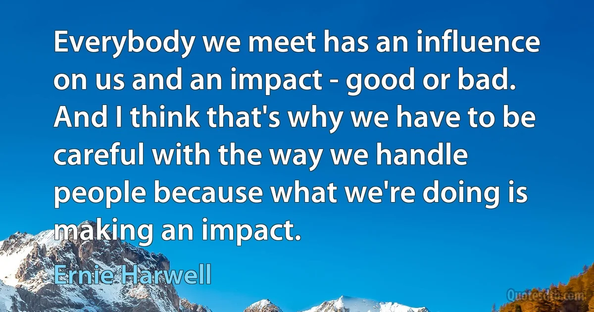 Everybody we meet has an influence on us and an impact - good or bad. And I think that's why we have to be careful with the way we handle people because what we're doing is making an impact. (Ernie Harwell)